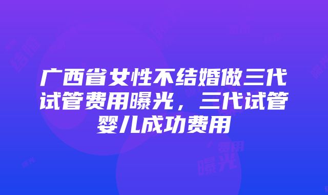 广西省女性不结婚做三代试管费用曝光，三代试管婴儿成功费用