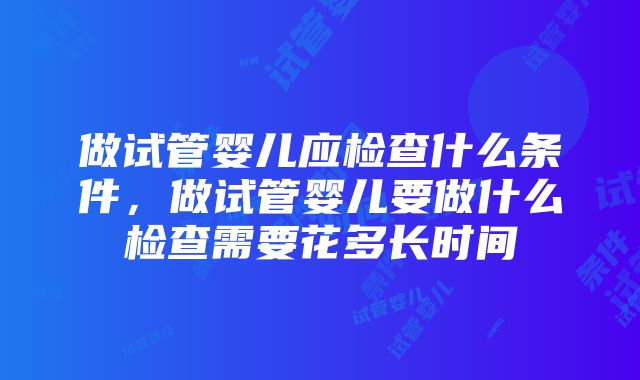 做试管婴儿应检查什么条件，做试管婴儿要做什么检查需要花多长时间