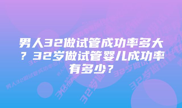 男人32做试管成功率多大？32岁做试管婴儿成功率有多少？