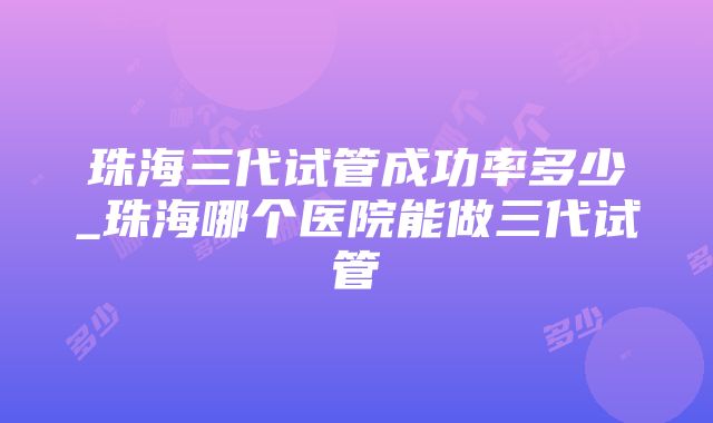 珠海三代试管成功率多少_珠海哪个医院能做三代试管