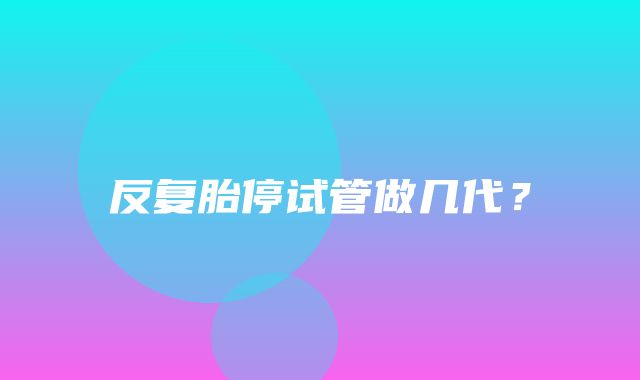 反复胎停试管做几代？