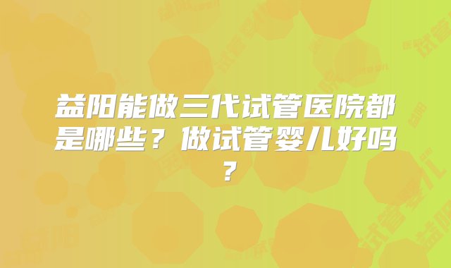 益阳能做三代试管医院都是哪些？做试管婴儿好吗？