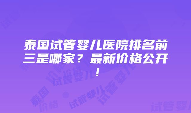 泰国试管婴儿医院排名前三是哪家？最新价格公开！