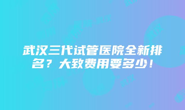 武汉三代试管医院全新排名？大致费用要多少！