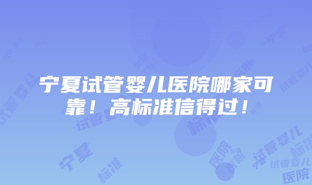 宁夏试管婴儿医院哪家可靠！高标准信得过！