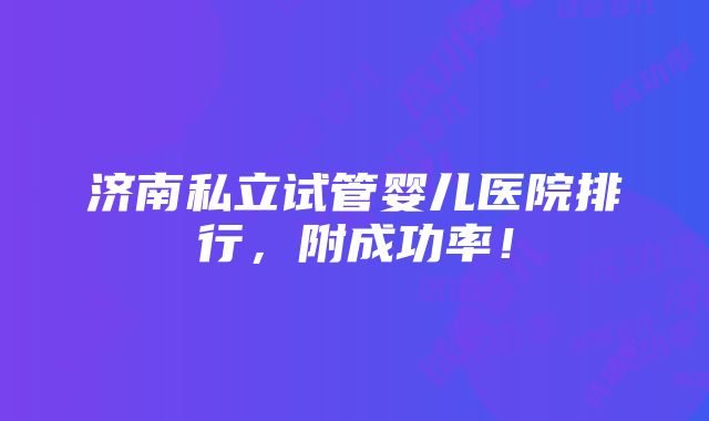 济南私立试管婴儿医院排行，附成功率！