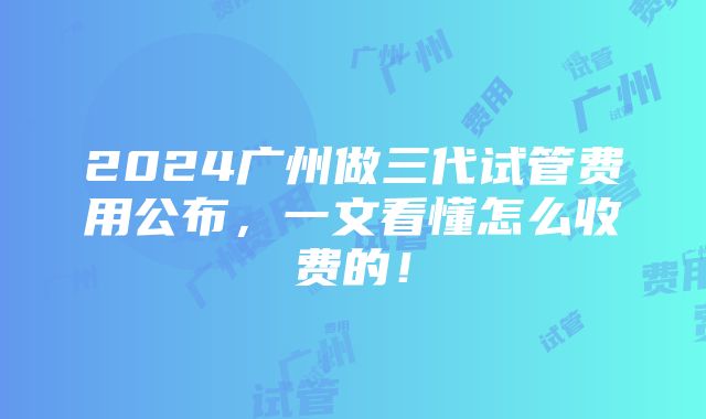 2024广州做三代试管费用公布，一文看懂怎么收费的！