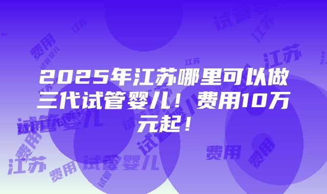 2025年江苏哪里可以做三代试管婴儿！费用10万元起！