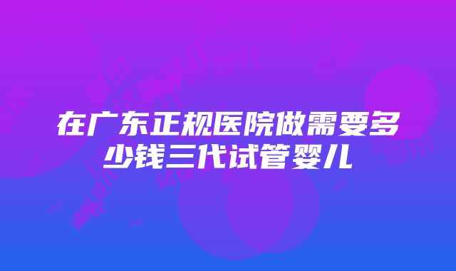 在广东正规医院做需要多少钱三代试管婴儿