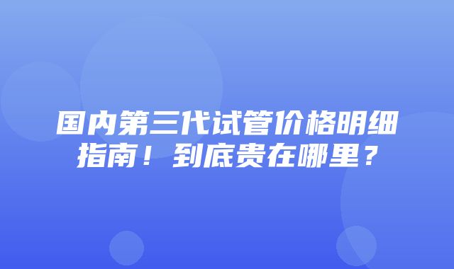 国内第三代试管价格明细指南！到底贵在哪里？