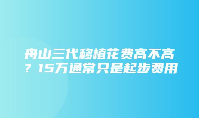 舟山三代移植花费高不高？15万通常只是起步费用