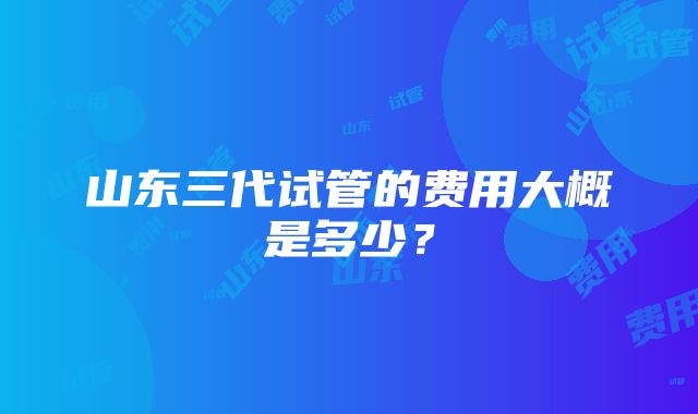 山东三代试管的费用大概是多少？