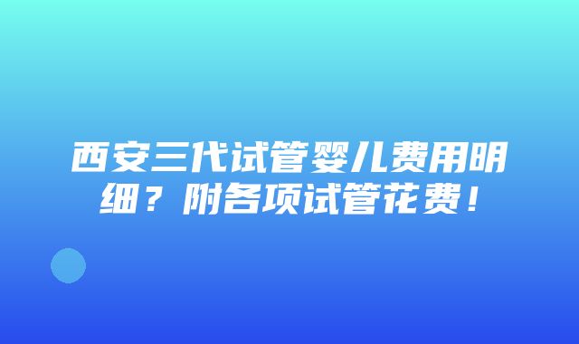 西安三代试管婴儿费用明细？附各项试管花费！