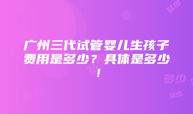 广州三代试管婴儿生孩子费用是多少？具体是多少！