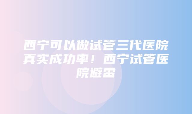 西宁可以做试管三代医院真实成功率！西宁试管医院避雷