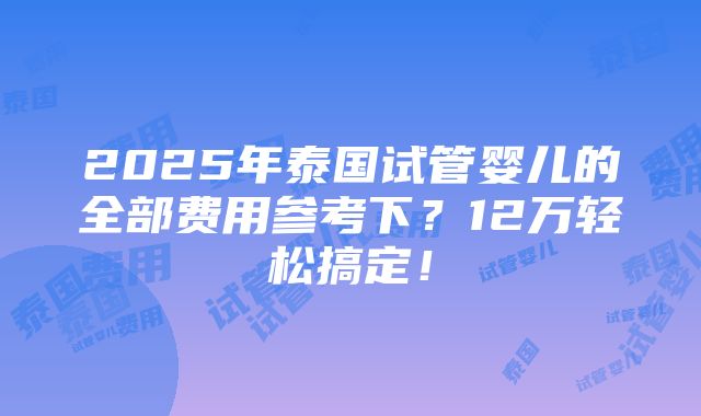 2025年泰国试管婴儿的全部费用参考下？12万轻松搞定！