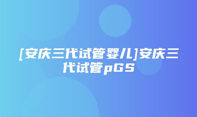 [安庆三代试管婴儿]安庆三代试管pGS