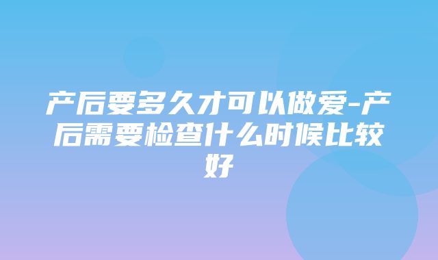 产后要多久才可以做爱-产后需要检查什么时候比较好