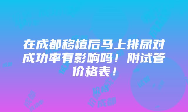 在成都移植后马上排尿对成功率有影响吗！附试管价格表！