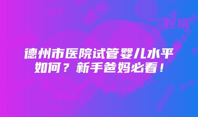 德州市医院试管婴儿水平如何？新手爸妈必看！