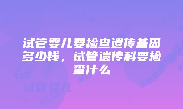 试管婴儿要检查遗传基因多少钱，试管遗传科要检查什么