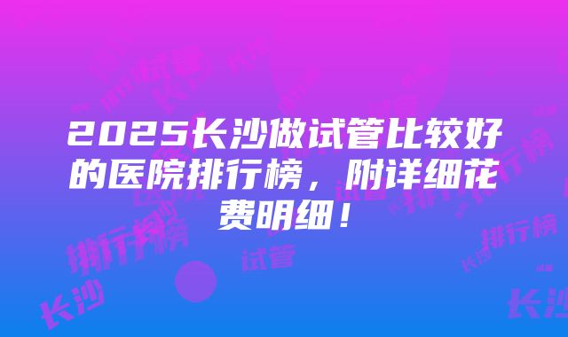 2025长沙做试管比较好的医院排行榜，附详细花费明细！