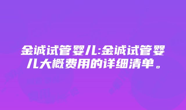 金诚试管婴儿:金诚试管婴儿大概费用的详细清单。