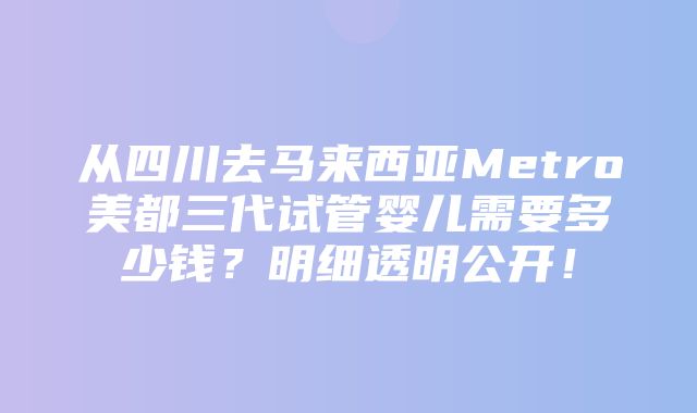 从四川去马来西亚Metro美都三代试管婴儿需要多少钱？明细透明公开！