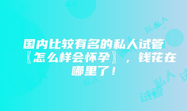 国内比较有名的私人试管〖怎么样会怀孕〗，钱花在哪里了！