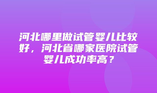 河北哪里做试管婴儿比较好，河北省哪家医院试管婴儿成功率高？