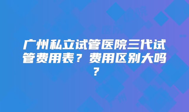 广州私立试管医院三代试管费用表？费用区别大吗？