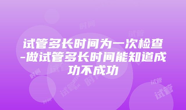 试管多长时间为一次检查-做试管多长时间能知道成功不成功