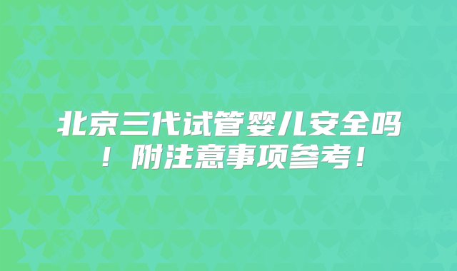 北京三代试管婴儿安全吗！附注意事项参考！