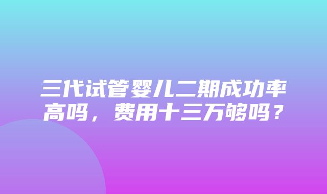 三代试管婴儿二期成功率高吗，费用十三万够吗？