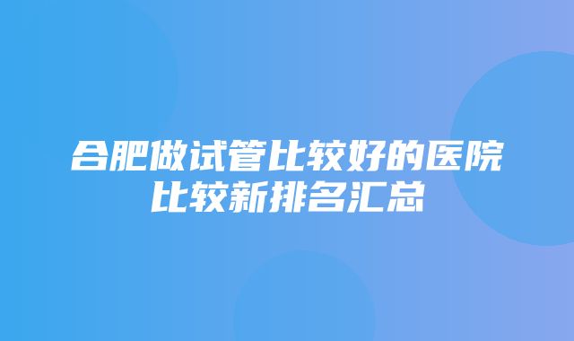 合肥做试管比较好的医院比较新排名汇总