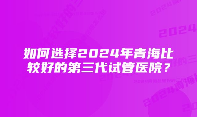 如何选择2024年青海比较好的第三代试管医院？