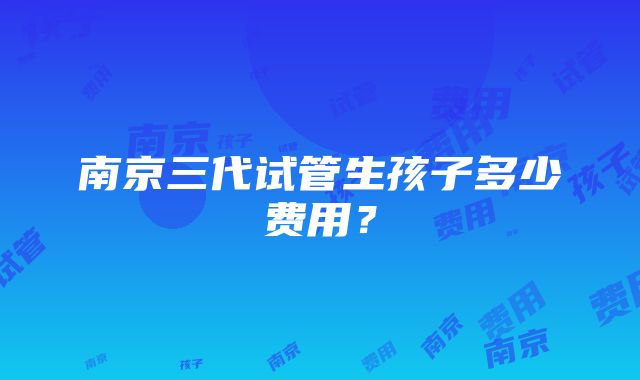 南京三代试管生孩子多少费用？