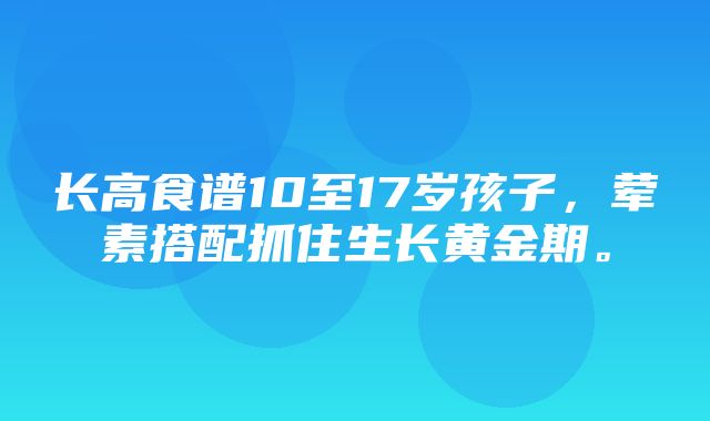 长高食谱10至17岁孩子，荤素搭配抓住生长黄金期。