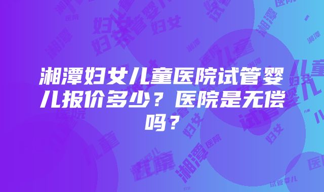 湘潭妇女儿童医院试管婴儿报价多少？医院是无偿吗？