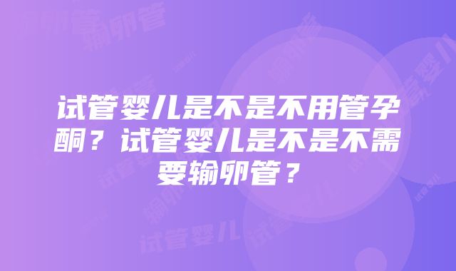 试管婴儿是不是不用管孕酮？试管婴儿是不是不需要输卵管？