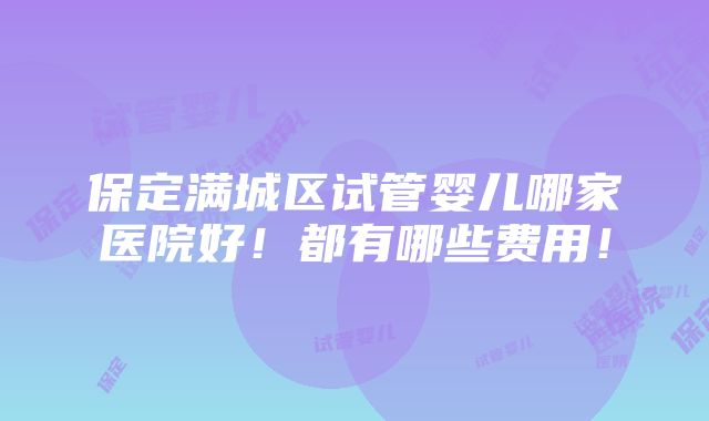 保定满城区试管婴儿哪家医院好！都有哪些费用！