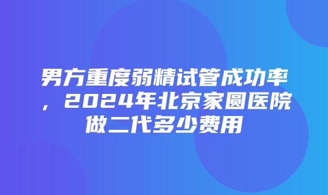 男方重度弱精试管成功率，2024年北京家圆医院做二代多少费用