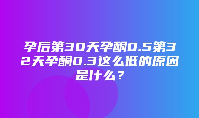 孕后第30天孕酮0.5第32天孕酮0.3这么低的原因是什么？