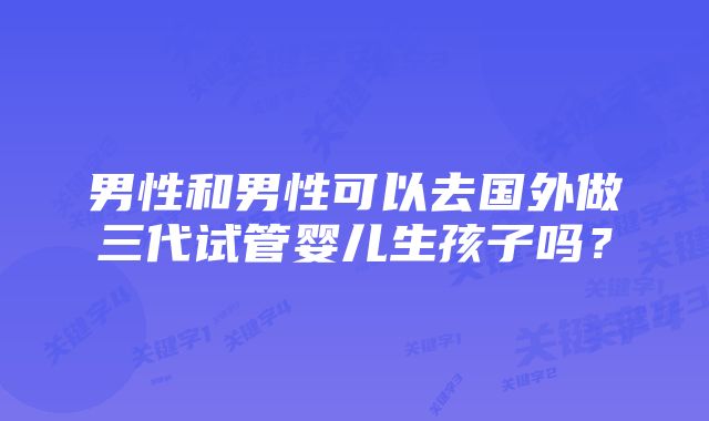 男性和男性可以去国外做三代试管婴儿生孩子吗？