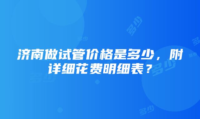 济南做试管价格是多少，附详细花费明细表？