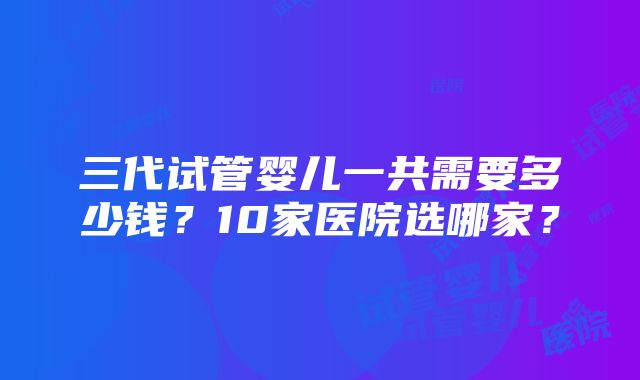 三代试管婴儿一共需要多少钱？10家医院选哪家？