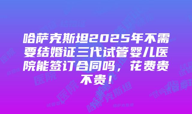 哈萨克斯坦2025年不需要结婚证三代试管婴儿医院能签订合同吗，花费贵不贵！