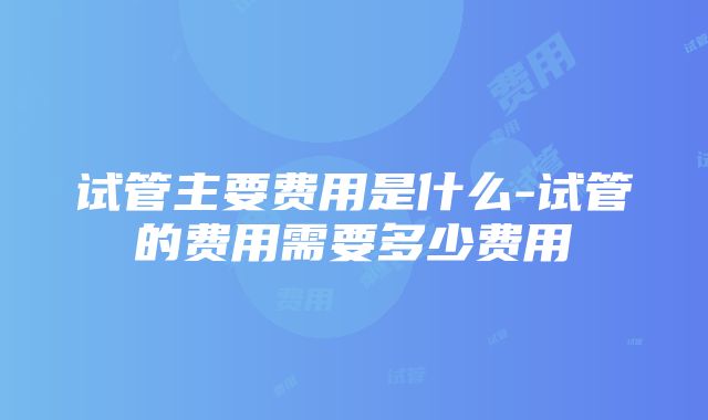 试管主要费用是什么-试管的费用需要多少费用