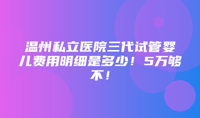 温州私立医院三代试管婴儿费用明细是多少！5万够不！