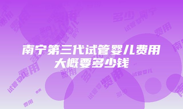 南宁第三代试管婴儿费用大概要多少钱